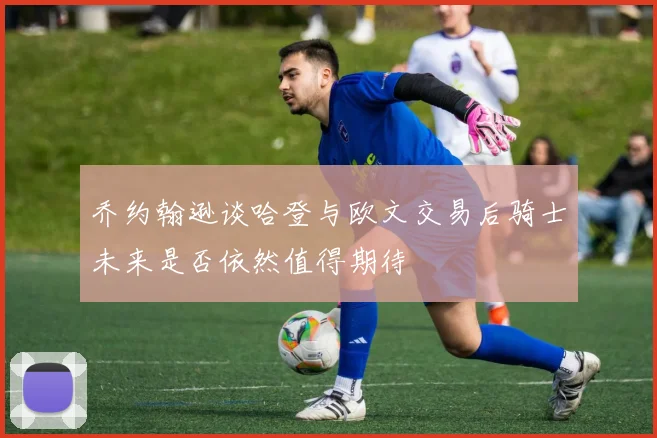 乔约翰逊谈哈登与欧文交易后骑士未来是否依然值得期待