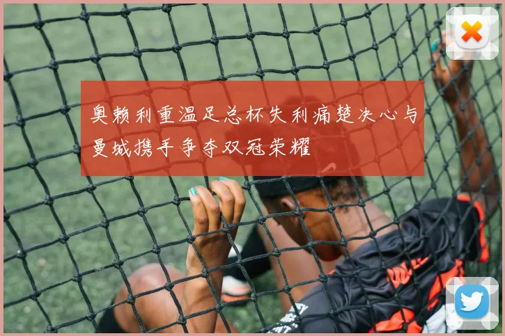 奥赖利重温足总杯失利痛楚决心与曼城携手争夺双冠荣耀