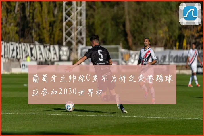 葡萄牙主帅称C罗不为特定荣誉踢球应参加2030世界杯