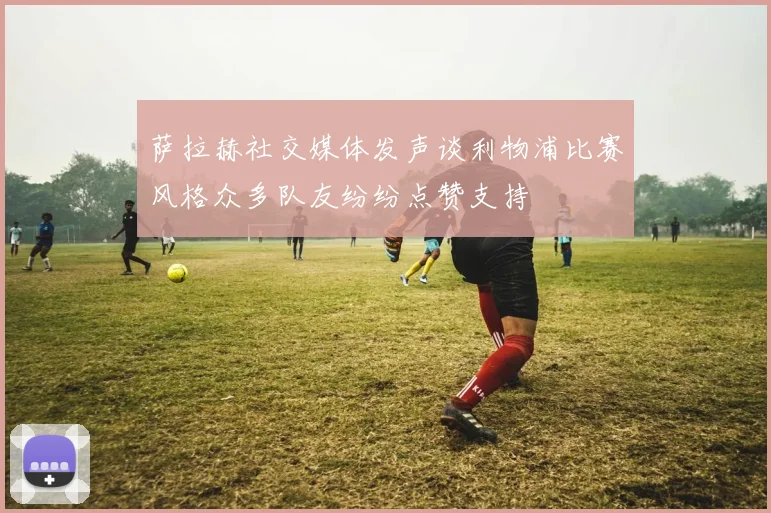 萨拉赫社交媒体发声谈利物浦比赛风格众多队友纷纷点赞支持