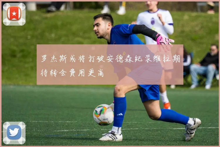 罗杰斯或将打破安德森纪录维拉期待转会费用更高