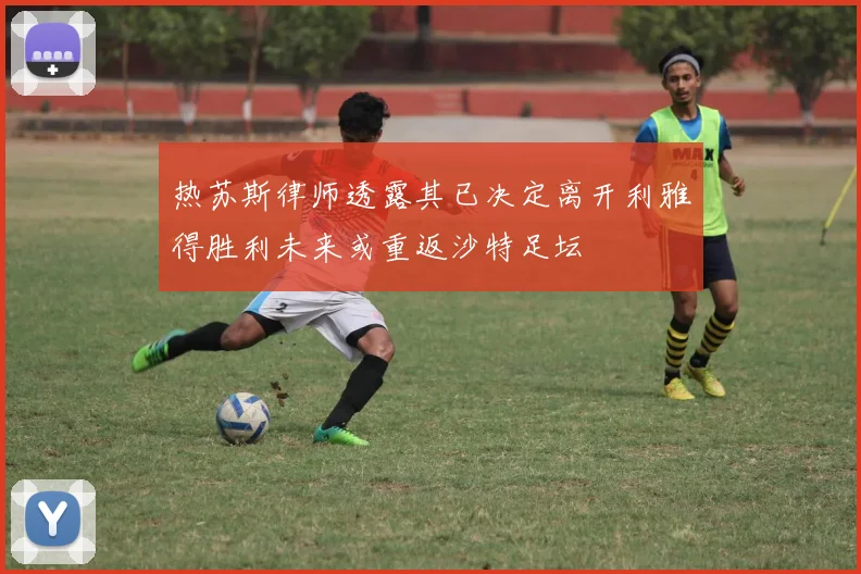 热苏斯律师透露其已决定离开利雅得胜利未来或重返沙特足坛