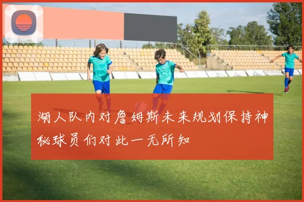 湖人队内对詹姆斯未来规划保持神秘球员们对此一无所知