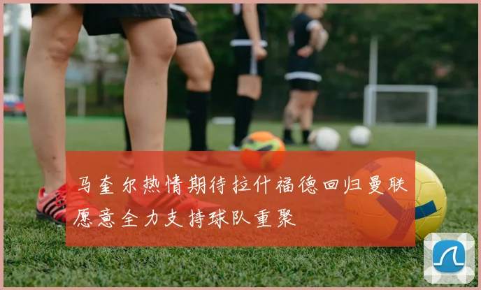马奎尔热情期待拉什福德回归曼联愿意全力支持球队重聚