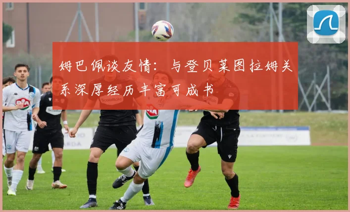 姆巴佩谈友情：与登贝莱图拉姆关系深厚经历丰富可成书
