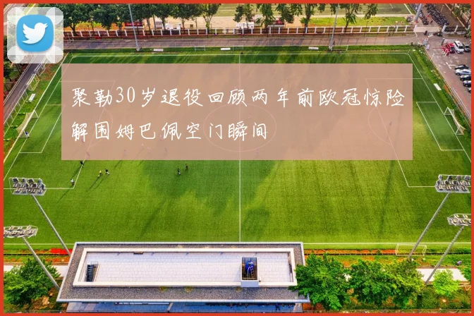 聚勒30岁退役回顾两年前欧冠惊险解围姆巴佩空门瞬间