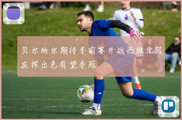 贝尔纳尔期待季前赛开战西班牙若发挥出色有望夺冠