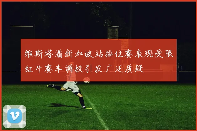 维斯塔潘新加坡站排位赛表现受限红牛赛车调校引发广泛质疑