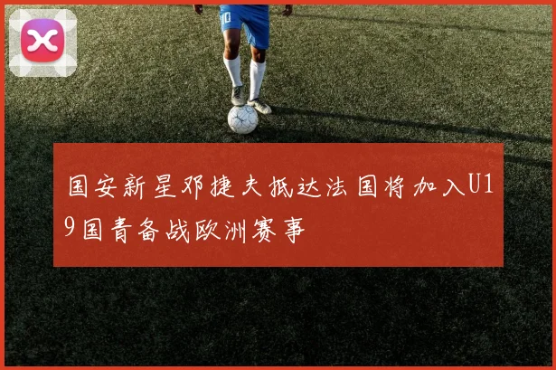 国安新星邓捷夫抵达法国将加入U19国青备战欧洲赛事