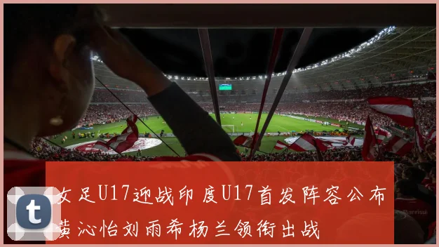 女足U17迎战印度U17首发阵容公布黄沁怡刘雨希杨兰领衔出战