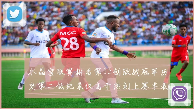 水晶宫联赛排名第15创欧战冠军历史第二低纪录仅高于热刺上赛季表现