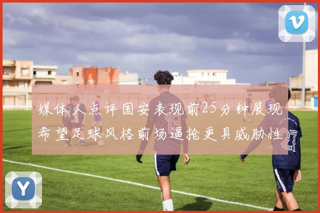 媒体人点评国安表现前25分钟展现希望足球风格前场逼抢更具威胁性