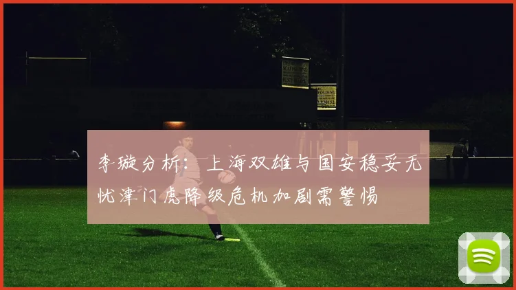 李璇分析：上海双雄与国安稳妥无忧津门虎降级危机加剧需警惕