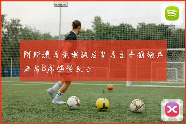 阿斯遭马竞嘲讽后皇马出手截胡库库与B席强势反击
