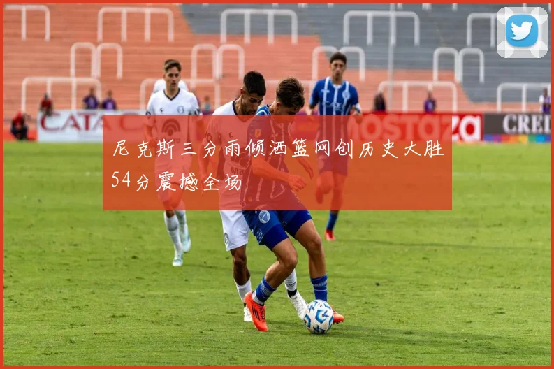 尼克斯三分雨倾洒篮网创历史大胜54分震撼全场