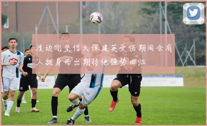 渡边刚坚信久保建英受伤期间会有人挺身而出期待他强势回归