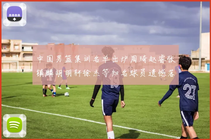 中国男篮集训名单出炉周琦赵睿张镇麟胡明轩徐杰等知名球员遗憾落选