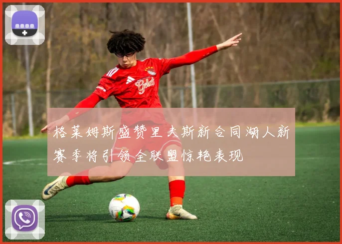 格莱姆斯盛赞里夫斯新合同湖人新赛季将引领全联盟惊艳表现