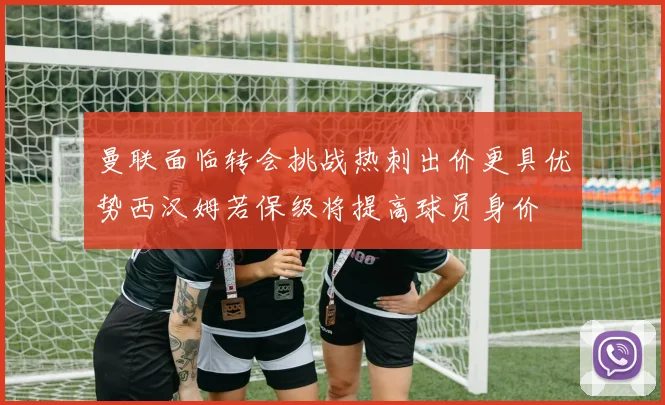 曼联面临转会挑战热刺出价更具优势西汉姆若保级将提高球员身价
