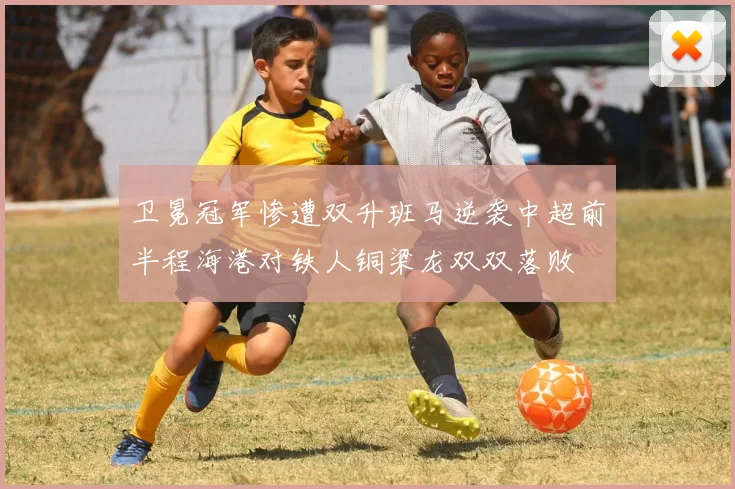 卫冕冠军惨遭双升班马逆袭中超前半程海港对铁人铜梁龙双双落败