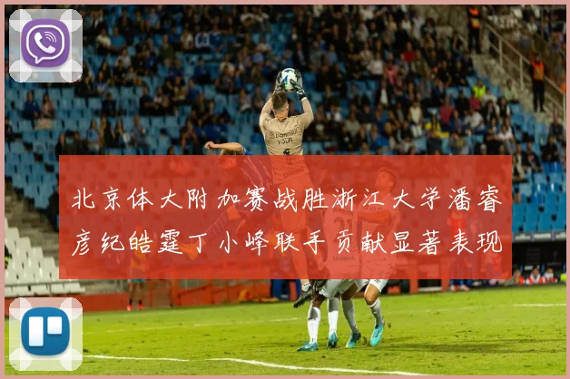 北京体大附加赛战胜浙江大学潘睿彦纪皓霆丁小峰联手贡献显著表现