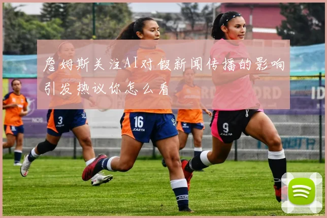 詹姆斯关注AI对假新闻传播的影响引发热议你怎么看