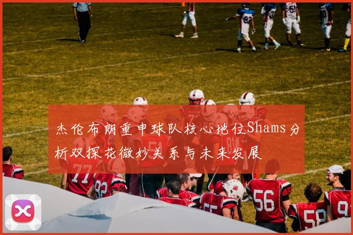 杰伦布朗重申球队核心地位Shams分析双探花微妙关系与未来发展