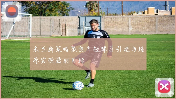 米兰新策略聚焦年轻球员引进与培养实现盈利目标