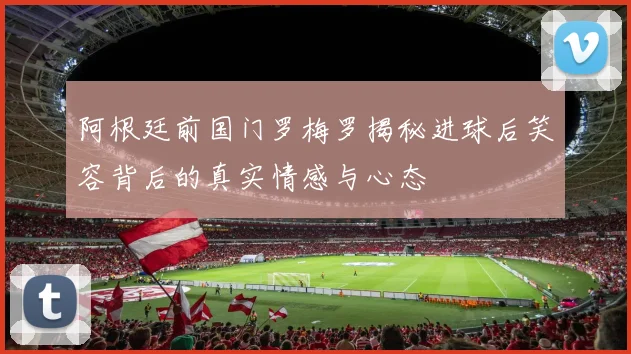 阿根廷前国门罗梅罗揭秘进球后笑容背后的真实情感与心态