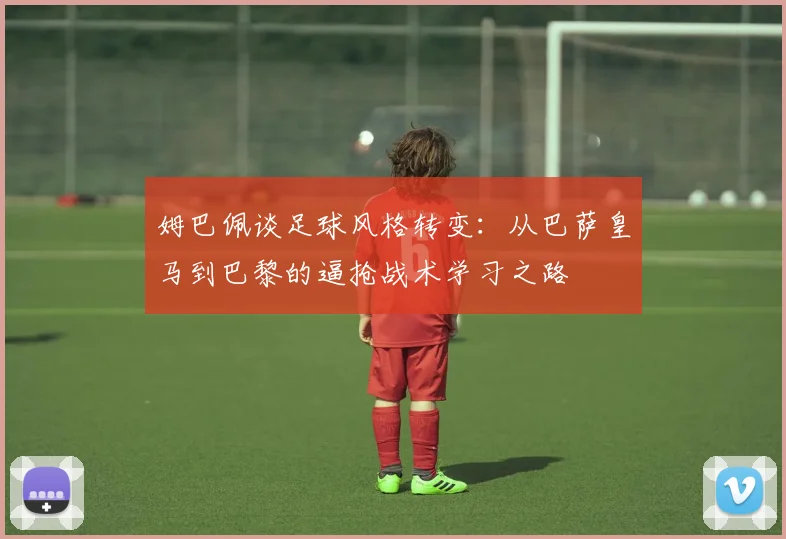 姆巴佩谈足球风格转变：从巴萨皇马到巴黎的逼抢战术学习之路