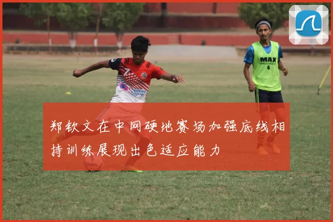 郑钦文在中网硬地赛场加强底线相持训练展现出色适应能力
