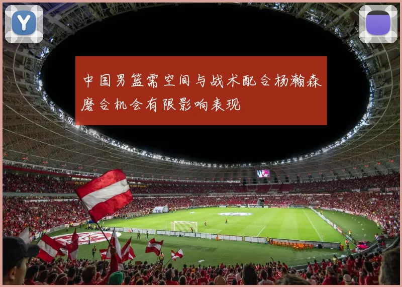 中国男篮需空间与战术配合杨瀚森磨合机会有限影响表现