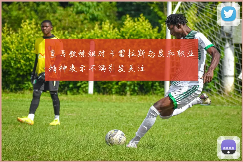 皇马教练组对卡雷拉斯态度和职业精神表示不满引发关注