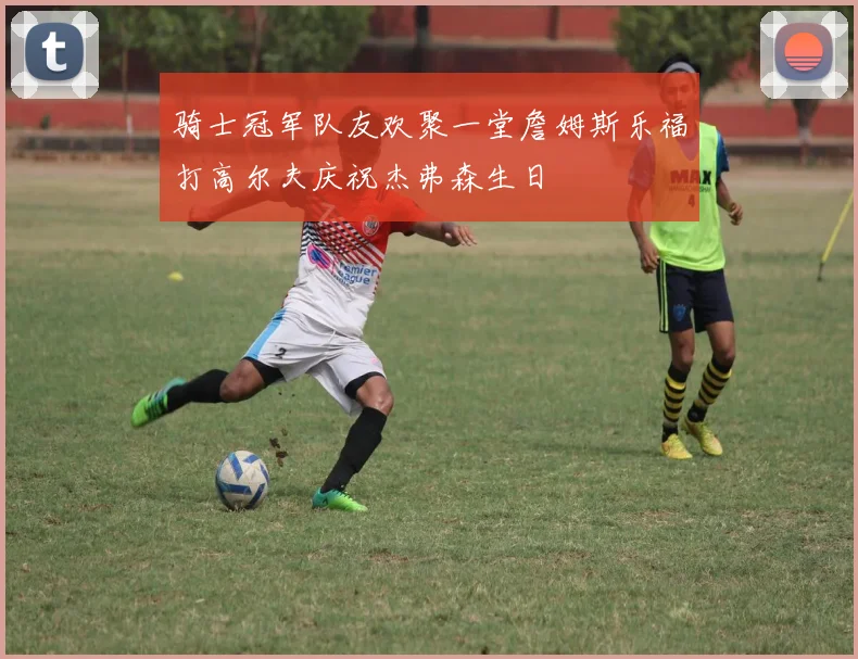 骑士冠军队友欢聚一堂詹姆斯乐福打高尔夫庆祝杰弗森生日