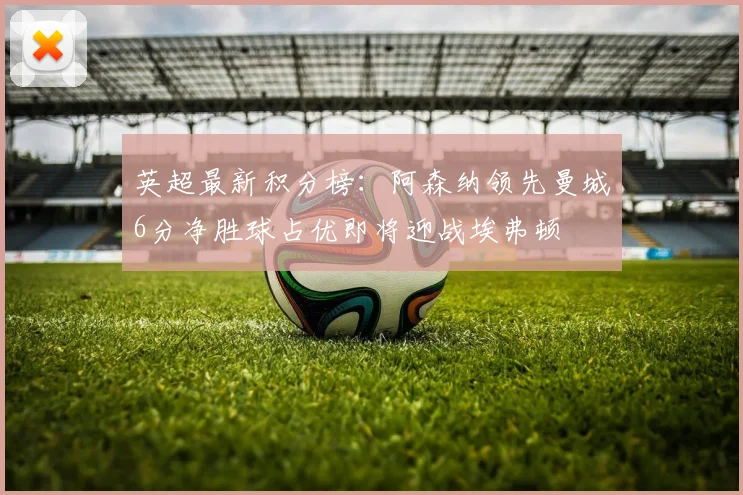 英超最新积分榜：阿森纳领先曼城6分净胜球占优即将迎战埃弗顿