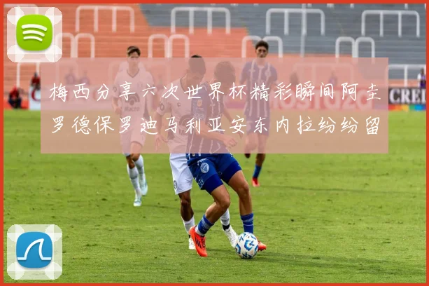 梅西分享六次世界杯精彩瞬间阿圭罗德保罗迪马利亚安东内拉纷纷留言评论