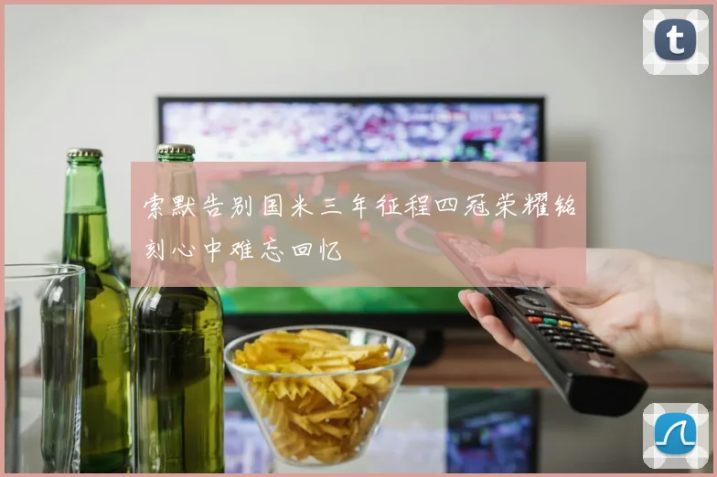 索默告别国米三年征程四冠荣耀铭刻心中难忘回忆