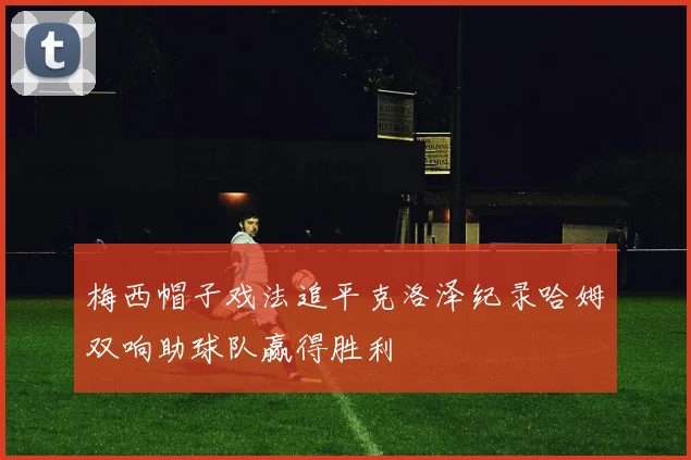 梅西帽子戏法追平克洛泽纪录哈姆双响助球队赢得胜利