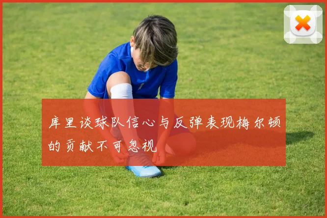 库里谈球队信心与反弹表现梅尔顿的贡献不可忽视