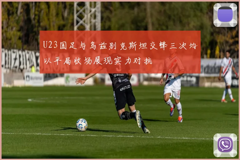 U23国足与乌兹别克斯坦交锋三次均以平局收场展现实力对抗