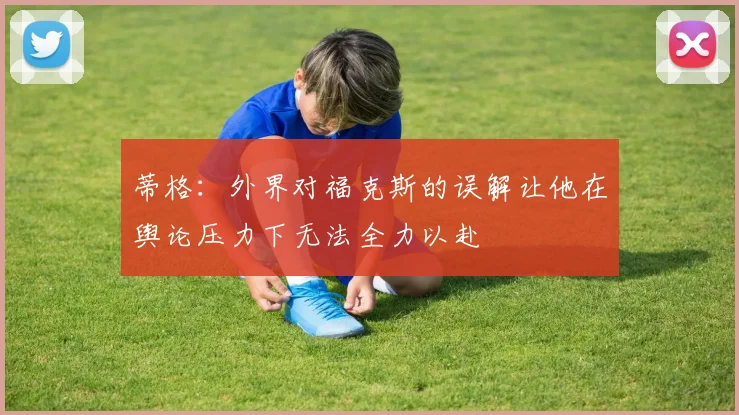 蒂格：外界对福克斯的误解让他在舆论压力下无法全力以赴