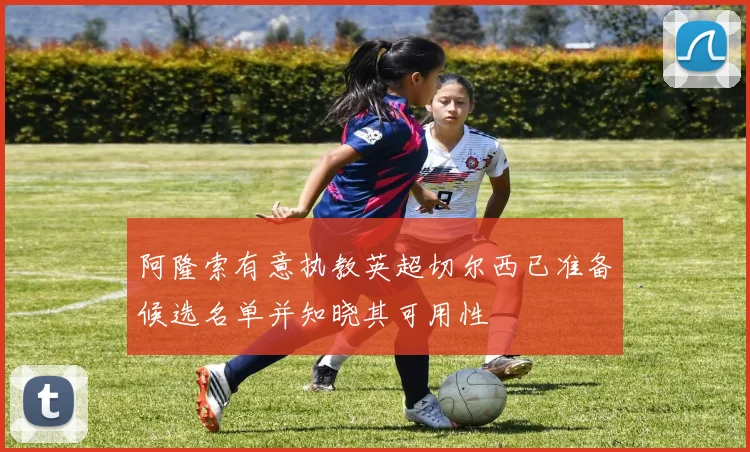 阿隆索有意执教英超切尔西已准备候选名单并知晓其可用性