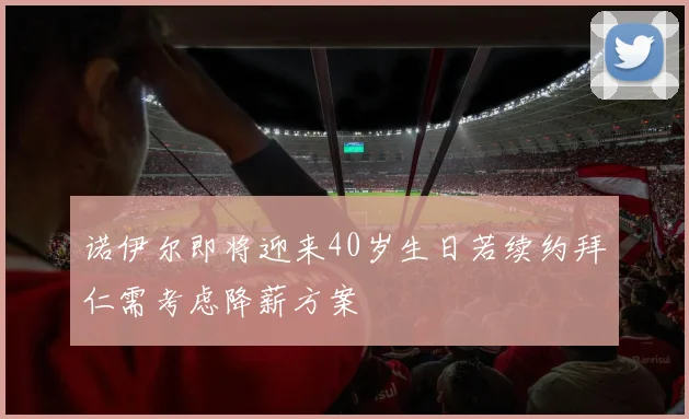 诺伊尔即将迎来40岁生日若续约拜仁需考虑降薪方案