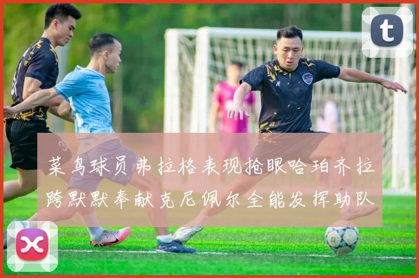 菜鸟球员弗拉格表现抢眼哈珀齐拉跨默默奉献克尼佩尔全能发挥助队取胜