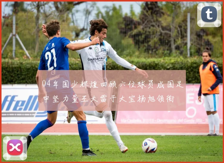 04年国少辉煌回顾六位球员成国足中坚力量王大雷于大宝杨旭领衔