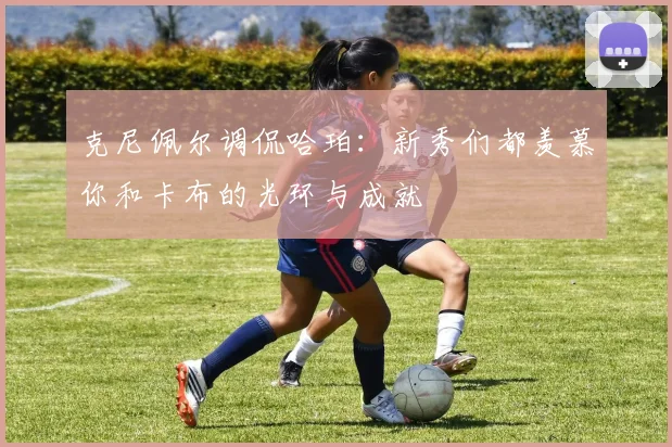 克尼佩尔调侃哈珀：新秀们都羡慕你和卡布的光环与成就
