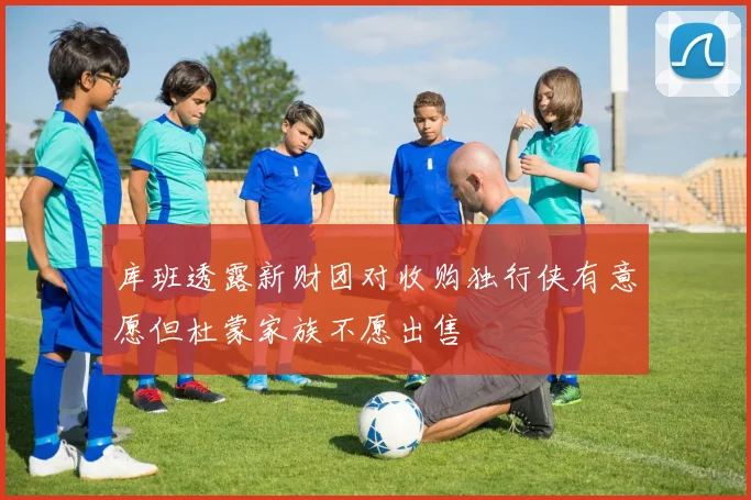 库班透露新财团对收购独行侠有意愿但杜蒙家族不愿出售