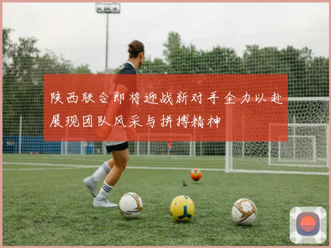 陕西联合即将迎战新对手全力以赴展现团队风采与拼搏精神