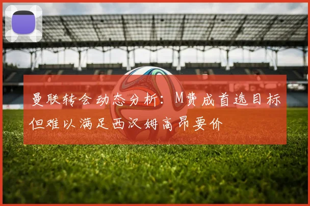 曼联转会动态分析：M费成首选目标但难以满足西汉姆高昂要价
