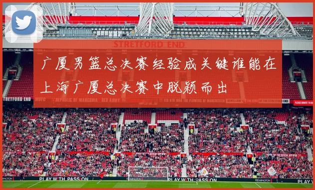 广厦男篮总决赛经验成关键谁能在上海广厦总决赛中脱颖而出